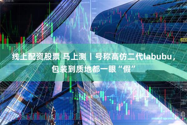 线上配资股票 马上测丨号称高仿二代labubu，包装到质地都一眼“假”