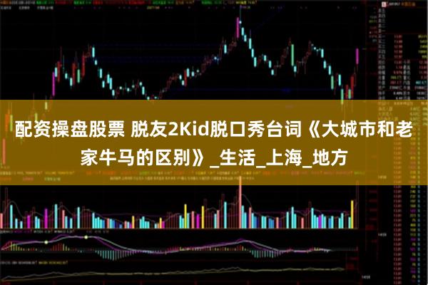 配资操盘股票 脱友2Kid脱口秀台词《大城市和老家牛马的区别》_生活_上海_地方