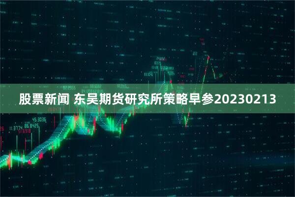 股票新闻 东吴期货研究所策略早参20230213