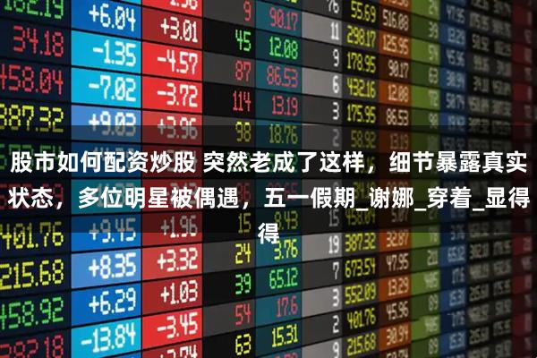 股市如何配资炒股 突然老成了这样，细节暴露真实状态，多位明星被偶遇，五一假期_谢娜_穿着_显得