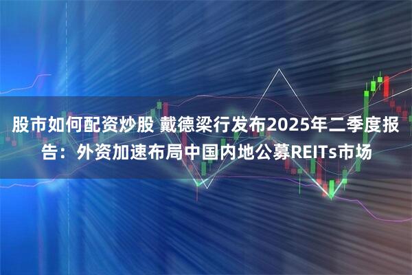 股市如何配资炒股 戴德梁行发布2025年二季度报告:外资加速布局中国内地公募REITs市场