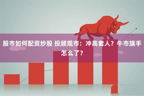 股市如何配资炒股 投顾观市：冲高套人？牛市旗手怎么了？