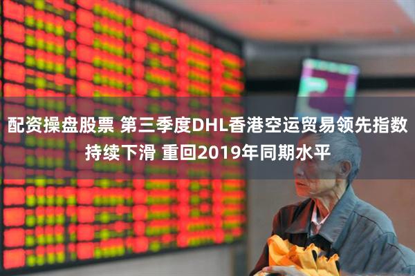 配资操盘股票 第三季度DHL香港空运贸易领先指数持续下滑 重回2019年同期水平