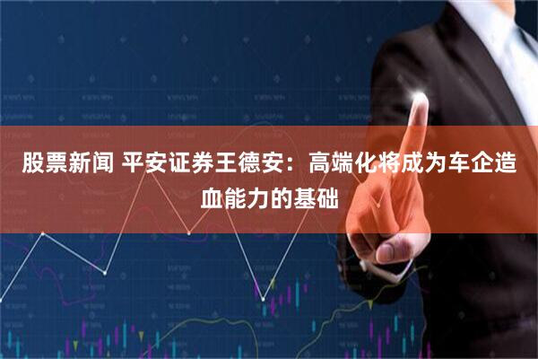 股票新闻 平安证券王德安:高端化将成为车企造血能力的基础
