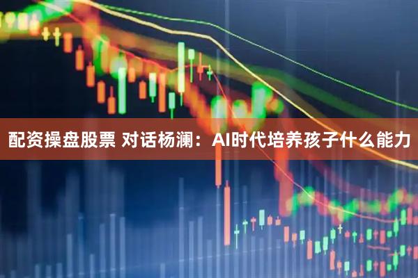 配资操盘股票 对话杨澜:AI时代培养孩子什么能力