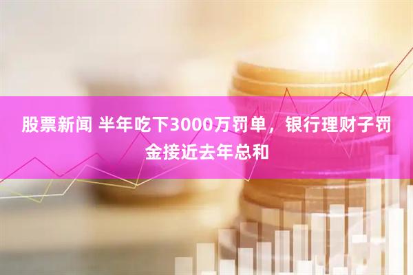 股票新闻 半年吃下3000万罚单,银行理财子罚金接近去年总和