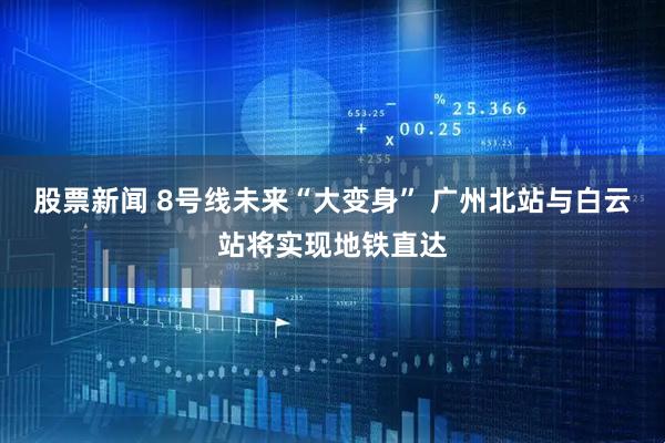 股票新闻 8号线未来“大变身” 广州北站与白云站将实现地铁直达