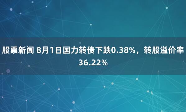 股票新闻 8月1日国力转债下跌0.38%,转股溢价率36.22%