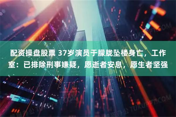 配资操盘股票 37岁演员于朦胧坠楼身亡,工作室:已排除刑事嫌疑,愿逝者安息,愿生者坚强