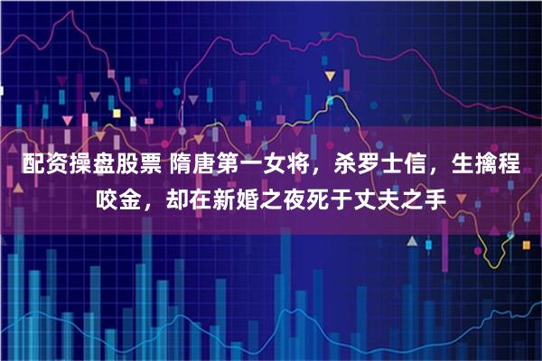 配资操盘股票 隋唐第一女将,杀罗士信,生擒程咬金,却在新婚之夜死于丈夫之手