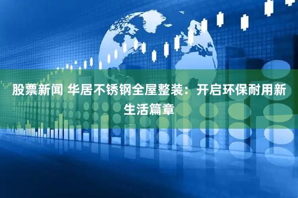 股票新闻 华居不锈钢全屋整装：开启环保耐用新生活篇章