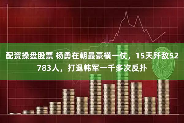 配资操盘股票 杨勇在朝最豪横一仗,15天歼敌52783人,打退韩军一千多次反扑