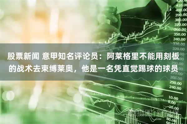 股票新闻 意甲知名评论员:阿莱格里不能用刻板的战术去束缚莱奥,他是一名凭直觉踢球的球员