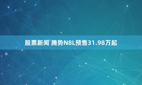 股票新闻 腾势N8L预售31.98万起