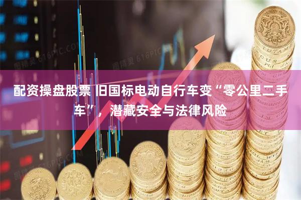 配资操盘股票 旧国标电动自行车变“零公里二手车”，潜藏安全与法律风险