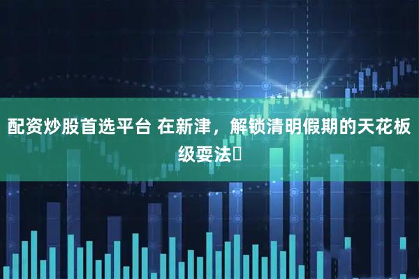 配资炒股首选平台 在新津，解锁清明假期的天花板级耍法✨