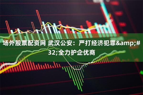 场外股票配资网 武汉公安:严打经济犯罪 全力护企优商