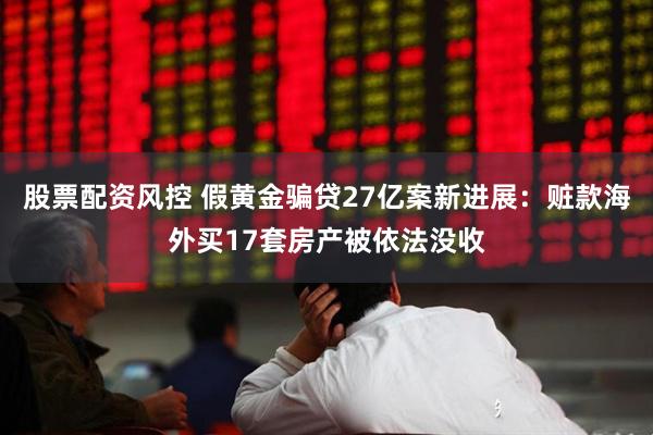 股票配资风控 假黄金骗贷27亿案新进展：赃款海外买17套房产被依法没收