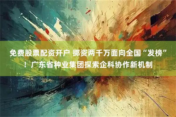 免费股票配资开户 掷资两千万面向全国“发榜”！广东省种业集团探索企科协作新机制